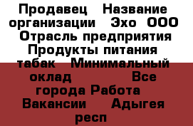 Продавец › Название организации ­ Эхо, ООО › Отрасль предприятия ­ Продукты питания, табак › Минимальный оклад ­ 27 000 - Все города Работа » Вакансии   . Адыгея респ.